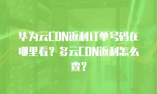 华为云CDN返利订单号码在哪里看？多云CDN返利怎么查？