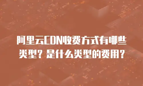 阿里云CDN收费方式有哪些类型？是什么类型的费用？