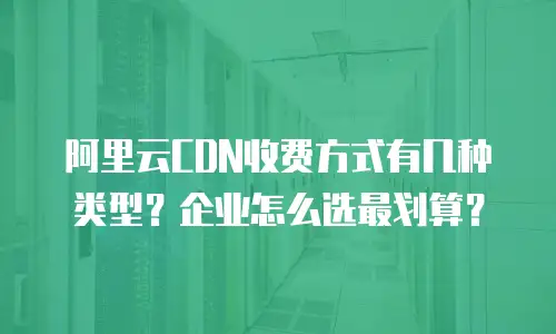 阿里云CDN收费方式有几种类型？企业怎么选最划算？