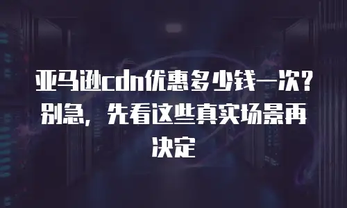 亚马逊cdn优惠多少钱一次？别急，先看这些真实场景再决定
