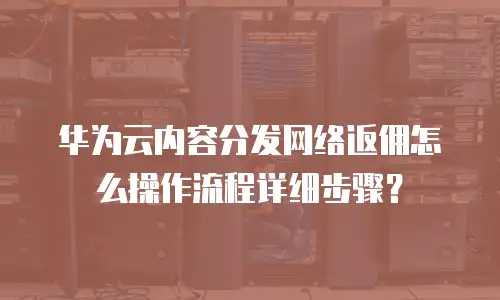 华为云内容分发网络返佣怎么操作流程详细步骤？