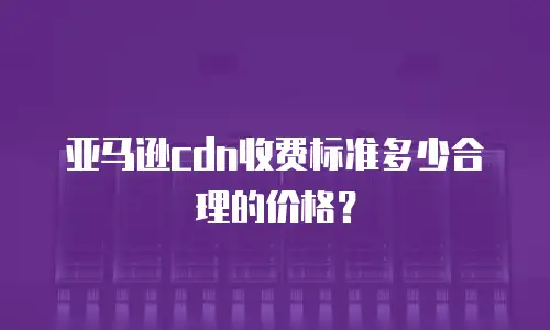 亚马逊cdn收费标准多少合理的价格？
