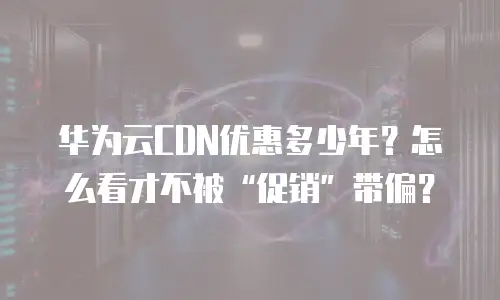 华为云CDN优惠多少年？怎么看才不被&ldquo;促销&rdquo;带偏？