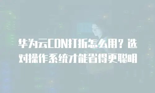华为云CDN打折怎么用？选对操作系统才能省得更聪明
