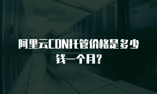 阿里云CDN托管价格是多少钱一个月？