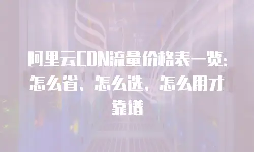 阿里云CDN流量价格表一览：怎么省、怎么选、怎么用才靠谱