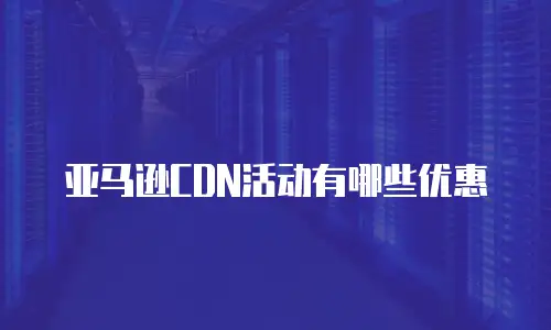 亚马逊CDN活动有哪些优惠