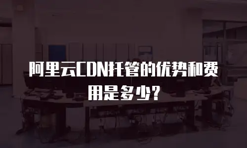 阿里云CDN托管的优势和费用是多少？
