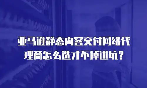 亚马逊静态内容交付网络代理商怎么选才不掉进坑？