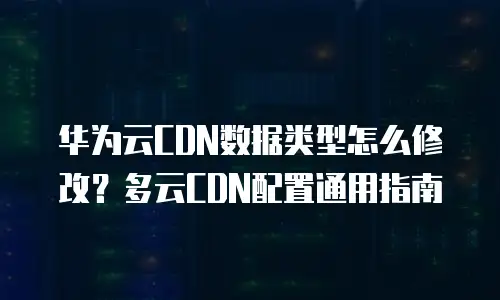 华为云CDN数据类型怎么修改？多云CDN配置通用指南