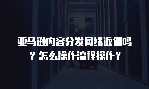 亚马逊内容分发网络返佣吗？怎么操作流程操作？