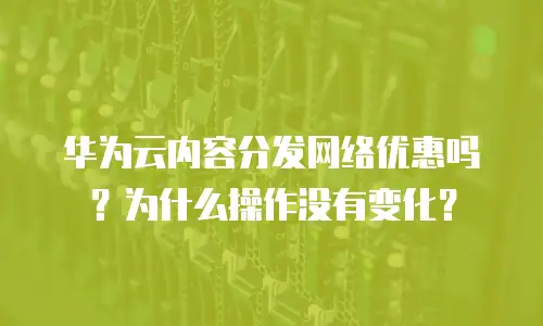 华为云内容分发网络优惠吗？为什么操作没有变化？