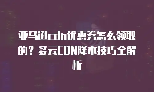 亚马逊cdn优惠券怎么领取的？多云CDN降本技巧全解析