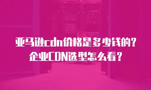 亚马逊cdn价格是多少钱的？企业CDN选型怎么看？