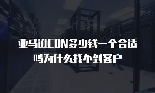 亚马逊CDN多少钱一个合适吗为什么找不到客户