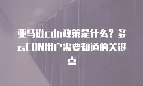 亚马逊cdn政策是什么？多云CDN用户需要知道的关键点