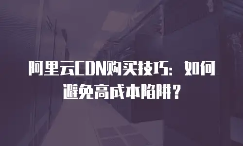 阿里云CDN购买技巧：如何避免高成本陷阱？