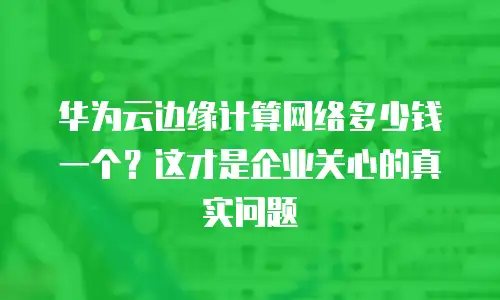华为云边缘计算网络多少钱一个？这才是企业关心的真实问题