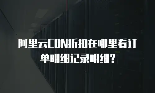 阿里云CDN折扣在哪里看订单明细记录明细？
