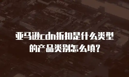 亚马逊cdn折扣是什么类型的产品类别怎么填？