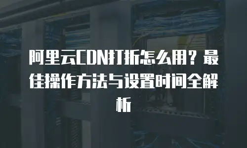 阿里云CDN打折怎么用？最佳操作方法与设置时间全解析