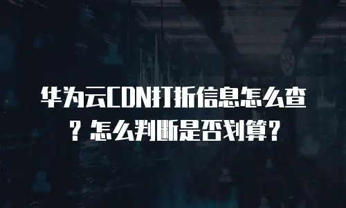 华为云CDN打折信息怎么查？怎么判断是否划算？
