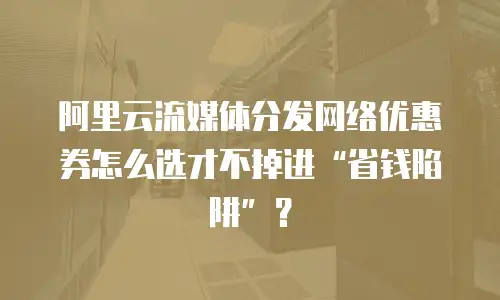 阿里云流媒体分发网络优惠券怎么选才不掉进&ldquo;省钱陷阱&rdquo;？