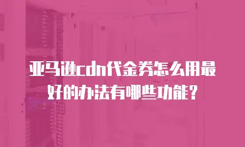 亚马逊cdn代金券怎么用最好的办法有哪些功能？