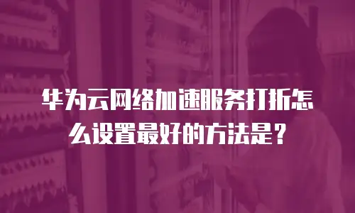 华为云网络加速服务打折怎么设置最好的方法是？