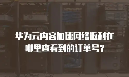 华为云内容加速网络返利在哪里查看到的订单号？