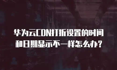 华为云CDN打折设置的时间和日期显示不一样怎么办？