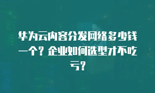 华为云内容分发网络多少钱一个？企业如何选型才不吃亏？
