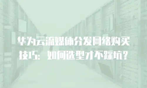 华为云流媒体分发网络购买技巧：如何选型才不踩坑？