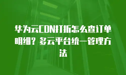 华为云CDN打折怎么查订单明细？多云平台统一管理方法