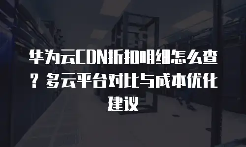 华为云CDN折扣明细怎么查？多云平台对比与成本优化建议