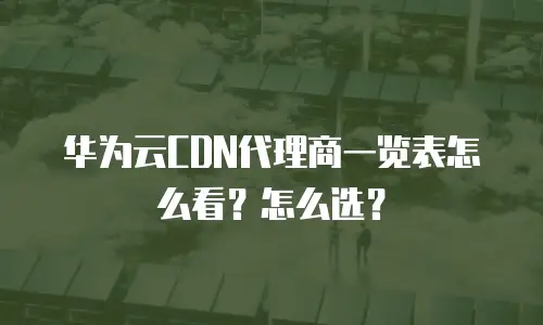 华为云CDN代理商一览表怎么看？怎么选？