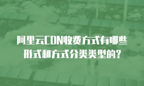 阿里云CDN收费方式有哪些形式和方式分类类型的？