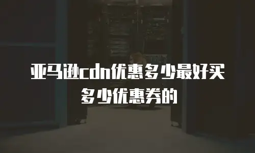 亚马逊cdn优惠多少最好买多少优惠券的