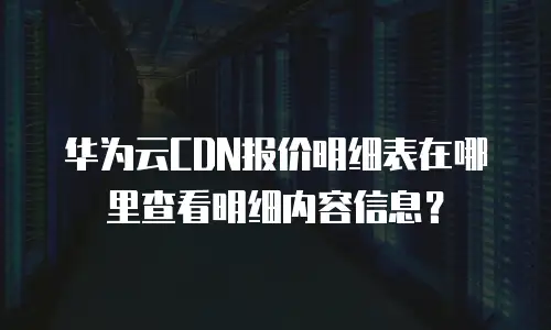 华为云CDN报价明细表在哪里查看明细内容信息？