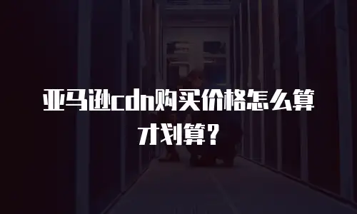 亚马逊cdn购买价格怎么算才划算？