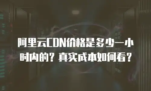 阿里云CDN价格是多少一小时内的？真实成本如何看？