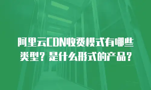 阿里云CDN收费模式有哪些类型？是什么形式的产品？