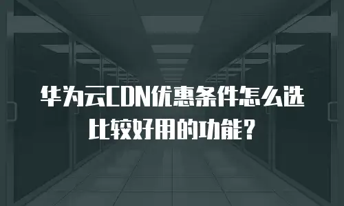 华为云CDN优惠条件怎么选比较好用的功能？