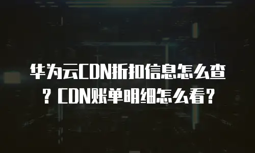 华为云CDN折扣信息怎么查？CDN账单明细怎么看？