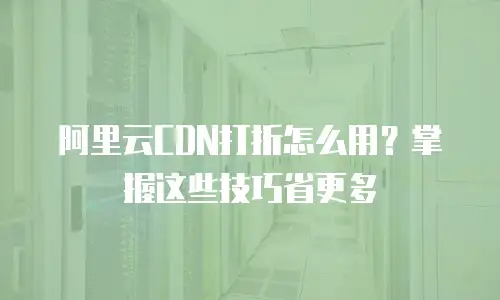 阿里云CDN打折怎么用？掌握这些技巧省更多