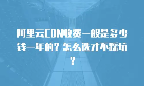 阿里云CDN收费一般是多少钱一年的？怎么选才不踩坑？