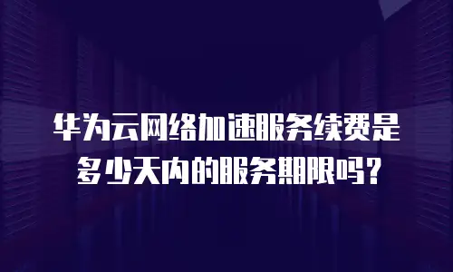 华为云网络加速服务续费是多少天内的服务期限吗？