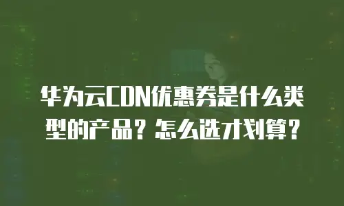 华为云CDN优惠券是什么类型的产品？怎么选才划算？