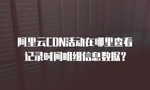 阿里云CDN活动在哪里查看记录时间明细信息数据？