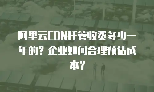 阿里云CDN托管收费多少一年的？企业如何合理预估成本？